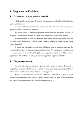 1. Diagramas de Equilíbrio
1.1. Os estados de agregação da matéria
Há três estados de agregação da matéria, classicamente considerados: sólido, líquido e
gasoso (gás ou vapor).
O estado sólido é caracterizado por uma elevada força de coesão entre as moléculas,
garantindo forma e volume bem definidos.
No estado líquido, a substância apresenta volume definido, mas forma variável (do
recipiente), em virtude de as forças de coesão entre as moléculas serem menos intensas.
No estado gasoso, as forças de coesão são praticamente inexistentes, fazendo com que
em volume nem forma sejam definidos. Nesse estado, a substância se distribui por todo o
espaço disponível.
O estado de agregação em que uma substância pura se apresenta depende das
condições de pressão e de temperatura a que está submetida. Por exemplo, sob pressão normal
(1 atm), a água está no estado sólido (gelo) em temperaturas inferiores a 0ºC, no estado
líquido entre 0ºC e 100ºC e no estado gasoso em temperaturas superiores a 100ºC.
1.2. Diagrama de estado
Em vista do exposto, concluímos que há vários pares de valores de pressão e
temperatura em que a substância está no estado sólido, outros pares que correspondem ao
estado líquido e outros ainda correspondendo ao estado gasoso.
Assim, se considerarmos um sistema cartesiano, representado a pressão p em
ordenadas e a temperatura T em abscissa, o plano definido pelos dois eixos ficará dividido em
três regiões correspondentes aos três estados de agregação (Fig. 1)
 