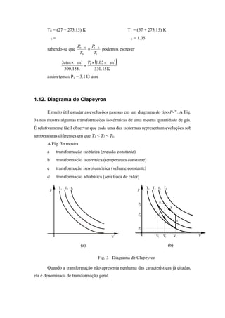 T0 = (27 + 273.15) K T1 = (57 + 273.15) K
∀0 = ∀ ∀1 = 1.05∀
sabendo-se que
1
11
0
00
T
P
T
P ∀
=
∀
podemos escrever
( )
K15.330
m05.1P
K15.300
matm3 3
1
3
∀××
=
∀×
assim temos P1 = 3.143 atm
1.12. Diagrama de Clapeyron
É muito útil estudar as evoluções gasosas em um diagrama do tipo P-∀. A Fig.
3a nos mostra algumas transformações isotérmicas de uma mesma quantidade de gás.
É relativamente fácil observar que cada uma das isotermas representam evoluções sob
temperaturas diferentes em que T1 < T2 < T3.
A Fig. 3b mostra
a ⇒ transformação isobárica (pressão constante)
b ⇒ transformação isotérmica (temperatura constante)
c ⇒ transformação isovolumétrica (volume constante)
d ⇒ transformação adiabática (sem troca de calor)
T T T1
P
V
2 3
(a)
T T T1 T4
P
a
b
d
c
V V V
P
P3
2
1
P
2 3 V
1
2 3
(b)
Fig. 3– Diagrama de Clapeyron
Quando a transformação não apresenta nenhuma das características já citadas,
ela é denominada de transformação geral.
 