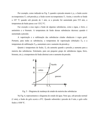 Por exemplo, como indicado na Fig. 5, quando a pressão atuante é p1, a fusão ocorre
na temperatura T1; sob pressão p2 a fusão ocorre na temperatura T2. Assim, o enxofre se funde
a 107 ºC quando sob pressão de 1 atm; se a pressão for aumentada para 519 atm, a
temperatura de fusão passa a ser 135.2 ºC.
Faz exceção a essa regra a fusão de algumas substâncias, como a água, o ferro, o
antimônio e o bismuto. A temperatura de fusão dessas substâncias decresce quando é
aumentada a pressão.
A vaporização e a sublimação das substâncias citadas obedecem à regra geral.
Portanto, para todas as substâncias, a temperatura de vaporização (ebulição) Teb e a
temperatura de sublimação Tsubl aumentam com o aumento da pressão p.
Quanto à temperatura de fusão, Tf, ela aumenta quando a pressão p aumenta para a
maioria das substâncias. Entretanto, para um pequeno grupo de substâncias (água, ferro,
bismuto, etc.), a temperatura de fusão diminui com o aumento da pressão.
P
0 T
gasoso
líquido
sólido
P1
T1 T2
Fig. 5 – Diagrama de mudança de estado da maioria das substâncias
Na Fig. 6, representamos o diagrama de estado dá água. Note que, sob pressão normal
(1 atm), a fusão do gelo ocorre a 0ºC. Quando submetido à pressão de 8 atm, o gelo sofre
fusão a -0.06 ºC.
 