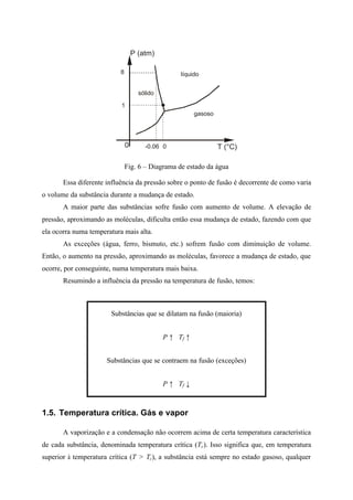 P (atm)
0 T (°C)
gasoso
líquido
sólido
1
-0.06
8
0
Fig. 6 – Diagrama de estado da água
Essa diferente influência da pressão sobre o ponto de fusão é decorrente de como varia
o volume da substância durante a mudança de estado.
A maior parte das substâncias sofre fusão com aumento de volume. A elevação de
pressão, aproximando as moléculas, dificulta então essa mudança de estado, fazendo com que
ela ocorra numa temperatura mais alta.
As exceções (água, ferro, bismuto, etc.) sofrem fusão com diminuição de volume.
Então, o aumento na pressão, aproximando as moléculas, favorece a mudança de estado, que
ocorre, por conseguinte, numa temperatura mais baixa.
Resumindo a influência da pressão na temperatura de fusão, temos:
Substâncias que se dilatam na fusão (maioria)
P ↑ Tf ↑
Substâncias que se contraem na fusão (exceções)
P ↑ Tf ↓
1.5. Temperatura crítica. Gás e vapor
A vaporização e a condensação não ocorrem acima de certa temperatura característica
de cada substância, denominada temperatura crítica (Tc). Isso significa que, em temperatura
superior à temperatura crítica (T > Tc), a substância está sempre no estado gasoso, qualquer
 