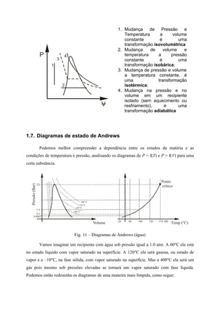 P
V
1
2
3
4
1. Mudança de Pressão e
Temperatura a volume
constante é uma
transformação isovolumétrica
2. Mudança de volume e
temperatura a pressão
constante é uma
transformação isobárica;
3. Mudança de pressão e volume
a temperatura constante, é
uma transformação
isotérmica;
4. Mudança na pressão e no
volume em um recipiente
isolado (sem aquecimento ou
resfriamento), é uma
transformação adiabática
1.7. Diagramas de estado de Andrews
Podemos melhor compreender a dependência entre os estados da matéria e as
condições de temperatura e pressão, analisando os diagramas de P = f(T) e P = f(V) para uma
certa substância.
Temp (°C)
Pressão(Bar)
Volume 100 120 400-20 37480
1.0
221
0.0603
0.5
374 °C
120 °C
100 °C
400 °C
Ponto
crítico
Fig. 11 – Diagramas de Andrews (água)
Vamos imaginar um recipiente com água sob pressão igual a 1.0 atm. A 60ºC ela está
no estado líquido com vapor saturado na superfície. A 120ºC ela será gasosa, ou estado de
vapor e a –10ºC, na fase sólida, com vapor saturado na superfície. Mas a 400ºC ela será um
gás pois mesmo sob pressões elevadas se tornará um vapor saturado com fase líquida.
Podemos então redesenha os diagramas de uma maneira mais límpida, como segue:
 