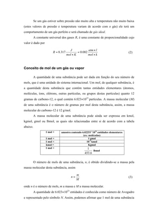 Se um gás estiver sobre pressão não muito alta e temperatura não muito baixa
(estes valores de pressão e temperatura variam de acordo com o gás) ele terá um
comportamento de um gás perfeito e será chamado de gás ideal.
A constante universal dos gases R, é uma constante de proporcionalidade cujo
valor é dado por
kmol
latm
Kmol
J
R
×
×
=
×
= 082.0317.8 (2)
Conceito de mol de um gás ou vapor
A quantidade de uma substância pode ser dada em função do seu número de
mols, que é uma unidade do sistema internacional. Um mol, de qualquer substância, é
a quantidade desta substância que contém tantas entidades elementares (átomos,
moléculas, íons, elétrons, outras partículas, ou grupos destas partículas) quanto 12
gramas de carbono-12, o qual contém 6.023×1023
partículas. A massa molecular (M)
de uma substância é o número de gramas por mol desta substância, assim, a massa
molecular do carbono-12 é 12 g/mol.
A massa molecular de uma substância pode ainda ser expressa em kmol,
kgmol, gmol ou lbmol, as quais são relacionadas entre si de acordo com a tabela
abaixo.
1 mol = amostra contendo 6.02253××1023
entidades elementares
(ex: moléculas)
1 mol = 1 gmol
1 mol = 10-3
kmol
kmol = Kgmol
1 mol =
6.453
1
lbmol
O número de mols de uma substância, n, é obtido dividindo-se a massa pela
massa molecular desta substância, assim
M
m
n = (3)
onde n é o número de mols, m a massa e M a massa molecular.
A quantidade de 6.023×1023
entidades é conhecida como número de Avogadro
e representado pelo símbolo N. Assim, podemos afirmar que 1 mol de uma substância
 