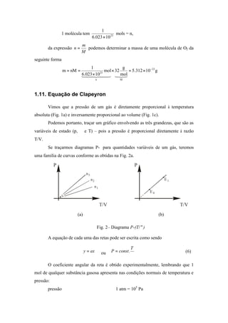 1 molécula tem 23
10023.6
1
×
mols = n,
da expressão
M
m
n = podemos determinar a massa de uma molécula de O2 da
seguinte forma
g10312.5
mol
g
32mol
10023.6
1
nMm 23
Mn
23
−
×=×
×
==
32144 344 21
1.11. Equação de Clapeyron
Vimos que a pressão de um gás é diretamente proporcional à temperatura
absoluta (Fig. 1a) e inversamente proporcional ao volume (Fig. 1c).
Podemos portanto, traçar um gráfico envolvendo as três grandezas, que são as
variáveis de estado (p, ∀ e T) – pois a pressão é proporcional diretamente à razão
T/V.
Se traçarmos diagramas P-∀para quantidades variáveis de um gás, teremos
uma família de curvas conforme as obtidas na Fig. 2a.
P
T/V
n1
n2
n3
(a)
P
T/V
E 0
E 1
(b)
Fig. 2– Diagrama P-(T/∀)
A equação de cada uma das retas pode ser escrita como sendo
axy = ou ∀
=
T
.constP (6)
O coeficiente angular da reta é obtido experimentalmente, lembrando que 1
mol de qualquer substância gasosa apresenta nas condições normais de temperatura e
pressão:
pressão ⇒ 1 atm = 105
Pa
 