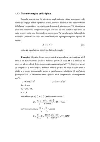 1.13. Transformação politrópica
Suponha uma seringa de injeção na qual podemos efetuar uma compressão
súbita que impeça, dada a rapidez do evento, as trocas de calor. Como é realizado um
trabalho de compressão, a energia interna da massa de gás aumenta. Tal fato provoca
então um aumento na temperatura do gás. No caso de uma expansão sem troca de
calor ocorrerá então uma diminuição na temperatura. Tal transformação é chamada de
adiabática (sem troca de calor) Esta transformação é regida pela seguinte equação de
estado.
αα
1100 ∀=∀ PP (11)
onde α é o coeficiente politrópico da transformação.
Exemplo 4: O pistão de um compressor de ar em volume máximo igual a 0.3
litros e em funcionamento cíclico é reduzido para 0.03 litros. O ar é admitido no
processo sob pressão de 1 atm e com uma temperatura igual a 27 ºC. Como o processo
de compressão é muito rápido, podemos admitir que não há troca de calor entre o
pistão e o meio, considerando assim a transformação adiabática. O coeficiente
politrópico vale 1.4. Determine então a pressão do ar comprimido e sua temperatura
em ºC.
∀0 = 0.3×10-3
m3
∀1 = 0.03×10-3
m3
P0 = 1 atm
T0 = 300.15 K
α = 1.4
sabendo-se que αα
1100 ∀=∀ PP , podemos determinar P1
( ) 11925
10030
10301
3
3
1
00
1 .
.
.P
P =
×
××
=
∀
∀
= −
−
α
α
atm
sabemos também que
1
11
0
00
T
P
T
P ∀
=
∀
, assim
K.
.
..
T
P
P
T 947753
1030
10030
1
11925
3
3
0
00
11
1 =
×
×
=
∀
∀
= −
−
 