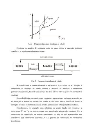 P
0 T
gasoso
líquido
sólido
P
T (°C)
Fig. 2 – Diagrama de estado (mudança de estado)
Conforme os estados de agregação entre os quais ocorre a transição, podemos
reconhecer as seguintes mudanças de estado:
fusão
sublimação (inversa)
solidificação
vaporização
condensação
sublimação (direta)
Líquido GasosoSólido
Fig. 3 – Esquema de mudança de estado
Se mantivermos a pressão constante e variarmos a temperatura, ao ser atingida a
temperatura de mudança de estado, durante o processo de transição a temperatura
permanecerá constante, havendo coexistência dos dois estados entre os quais está ocorrendo a
mudança.
De modo idêntico, se mantivermos constante a temperatura e variarmos a pressão, ao
ser alcançada a pressão de mudança de estado, o valor dessa não se modificará durante a
transição, havendo coexistência dos dois estados entre os quais está ocorrendo a mudança.
Consideramos, por exemplo, uma substância no estado líqudio sob pressão p’ e
temperatura T’. Na Fig. 4a, representamos uma vaporização sob pressão constante: Tv é a
temperatura de vaporização na pressão considerada. Na Fig. 4b está representada uma
vaporização sob temperatura constante: pv é a pressão de vaporização na temperatura
considerada.
 