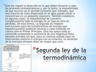 *
*Esta ley regula la dirección en la que deben llevarse a cabo
los procesos termodinámicos y, por lo tanto, la imposibilidad
de que ocurran en el sentido contrario (por ejemplo, que
una mancha de tinta dispersada en el agua pueda volver a
concentrase en un pequeño volumen). También establece,
en algunos casos, la imposibilidad de convertir
completamente toda la energía de un tipo en otro sin
pérdidas. De esta forma, La Segunda ley impone
restricciones para las transferencias de energía que
hipotéticamente pudieran llevarse a cabo teniendo en
cuenta sólo el Primer Principio. Esta ley apoya todo su
contenido aceptando la existencia de una magnitud física
llamada entropía tal que, para un sistema aislado (que no
intercambia materia ni energía con su entorno), la variación
de la entropía siempre debe ser mayor que cero.
 