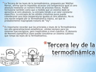 *
* La Tercera de las leyes de la termodinámica, propuesto por Walther
Nernst, afirma que es imposible alcanzar una temperatura igual al cero
absoluto mediante un número finito de procesos físicos. Puede
formularse también como que a medida que un sistema dado se
aproxima al cero absoluto, su entropía tiende a un valor constante
específico. La entropía de los sólidos cristalinos puros puede
considerarse cero bajo temperaturas iguales al cero absoluto. No es
una noción exigida por la Termodinámica clásica, así que es
probablemente inapropiado tratarlo de “ley”.
* Es importante recordar que los principios o leyes de la Termodinámica
son sólo generalizaciones estadísticas, válidas siempre para los
sistemas macroscópicos, pero inaplicables a nivel cuántico. El demonio
de Maxwell ejemplifica cómo puede concebirse un sistema cuántico
que rompa las leyes de la Termodinámica.
 