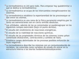 *La termodinámica es útil para todo. Para empezar hay quedelimitar a
qué se dedica la termodinámica:
*La termodinámica se ocupa de los intercambios energéticosentre los
sistemas.
*La termodinámica establece la espontaneidad de los procesosque se
dan entre los sitemas.
*La termodinámica es una rama de la física puramente empírica,por lo
tanto sus aseveraciones son en cierto sentido absolutas.
*Las utilidades, además de las ya comentadas se puedenagrupar en los
siguientes campos esenciales (bajo mi punto devista).
*El estudio del rendimiento de reacciones energéticas.
*El estudio de la viabilidad de reacciones químicas.
*El estudio de las propiedades térmicas de los sistemas (como yahan
comentado dilataciones, contracciones y cambios de fase).
*Establece rangos delimitados de los procesos posibles enfunción de
leyes negativas.
*La termodinámica describe los sistemas con un conjuntoreducido de
variables, las conocidas como variables de estado,sin entrar en la
estructura interna o las teorías fundamentalessubyacentes.
 