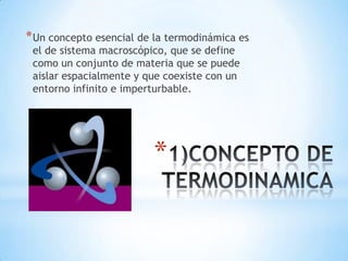*
*Un concepto esencial de la termodinámica es
el de sistema macroscópico, que se define
como un conjunto de materia que se puede
aislar espacialmente y que coexiste con un
entorno infinito e imperturbable.
 