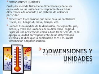 *
*DIMENSIONES Y UNIDADES
Cualquier medida física tiene dimensiones y debe ser
expresada en las unidades correspondientes a estas
dimensiones de acuerdo a un sistema de unidades
particular.
*Dimensión: Es el nombre que se le da a las cantidades
físicas, así: Longitud, masa, tiempo, etc.
*Unidad: Es la medida de la dimensión. Por ejemplo: pie,
metro, y milla son unidades de la dimensión longitud.
Expresar una aceleración como 9.8 no tiene sentido, si se
agrega la unidad correspondiente de un determinado
sistema y se dice que la aceleración es 9.8 m/s2esta
información adquiere sentido.
 