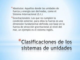 *
*Absolutos: Aquellos donde las unidades de
fuerza y energía son derivadas, como el
Sistema Internacional (S.I.)
*Gravitacionales: Los que no cumplen la
condición anterior, para ellos la fuerza es una
dimensión fundamental definida con base en la
fuerza de atracción gravitacional al nivel del
mar, un ejemplo es el sistema inglés.
 