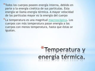 *
*Todos los cuerpos poseen energía interna, debido en
parte a la energía cinética de sus partículas. Esta
energía se llama energía térmica. A mayor velocidad
de las partículas mayor es la energía del cuerpo
*La temperatura es una magnitud macroscópica. Los
cuerpos con más temperatura pasan energía a los
cuerpos con menos temperatura, hasta que éstas se
igualan.
 