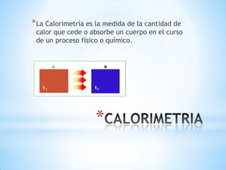 *
*La Calorimetría es la medida de la cantidad de
calor que cede o absorbe un cuerpo en el curso
de un proceso físico o químico.
 