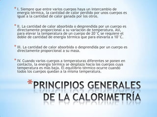 *
* I. Siempre que entre varios cuerpos haya un intercambio de
energía térmica, la cantidad de calor perdido por unos cuerpos es
igual a la cantidad de calor ganada por los otros.
* II. La cantidad de calor absorbida o desprendida por un cuerpo es
directamente proporcional a su variación de temperatura. Así,
para elevar la temperatura de un cuerpo de 20°C se requiere el
doble de cantidad de energía térmica que para elevarla a 10°C.
* III. La cantidad de calor absorbida o desprendida por un cuerpo es
directamente proporcional a su masa.
* IV. Cuando varios cuerpos a temperaturas diferentes se ponen en
contacto, la energía térmica se desplaza hacia los cuerpos cuya
temperatura es más baja. El equilibrio térmico ocurre cuando
todos los cuerpos quedan a la misma temperatura.
 
