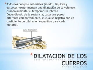 *
*Todos los cuerpos materiales (sólidos, líquidos y
gaseosos) experimentan una dilatación de su volumen
cuando aumenta su temperatura interna.
Dependiendo de la sustancia, cada una posee
diferente comportamiento, el cual se registra con un
coeficiente de dilatación específico para cada
material.
 