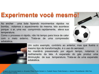 Ao encher uma bola fazendo movimentos rápidos na
bomba, notamos o aquecimento da mesma. Isto acontece
porque o ar, uma vez comprimido rapidamente, eleva sua
temperatura.
Como o processo é rápido, não há tempo para troca de calor
com o meio externo. Trata-se de uma compressão
adiabática.
Um outro exemplo, contrário ao anterior, mas que ilustra o
mesmo tipo de transformação, é o uso do aerossol.
Ao mantê-lo pressionado por algum tempo, notamos o
resfriamento da lata. A expansão do gás produz uma
diminuição de sua temperatura. Trata-se de uma expansão
adiabática.
FÍSICA - 2º ano do Ensino Médio
Primeira lei da termodinâmica
Imagens (de cima para baixo): a – Air pump / Priwo / Public Domain; b – Football / flomar / Public Domain; c – Aerosol / PiccoloNamek / GNU Free
Documentation License.
 