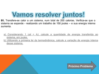01. Transfere-se calor a um sistema, num total de 200 calorias. Verifica-se que o
sistema se expande - realizando um trabalho de 150 joules – e sua energia interna
aumenta.
a) Considerando 1 cal = 4J, calcule a quantidade de energia transferida ao
sistema, em joules.
b) Utilizando a primeira lei da termodinâmica, calcule a variação de energia interna
desse sistema.
Próximo Problema
FÍSICA - 2º ano do Ensino Médio
Primeira lei da termodinâmica
 