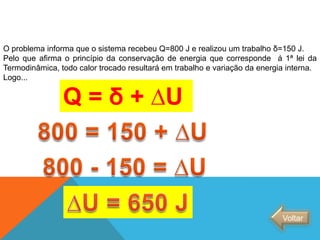 O problema informa que o sistema recebeu Q=800 J e realizou um trabalho δ=150 J.
Pelo que afirma o princípio da conservação de energia que corresponde á 1ª lei da
Termodinâmica, todo calor trocado resultará em trabalho e variação da energia interna.
Logo...
Q = δ + ∆U
Voltar
FÍSICA - 2º ano do Ensino Médio
Primeira lei da termodinâmica
 