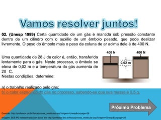 02. (Unesp 1999) Certa quantidade de um gás é mantida sob pressão constante
dentro de um cilindro com o auxílio de um êmbolo pesado, que pode deslizar
livremente. O peso do êmbolo mais o peso da coluna de ar acima dele é de 400 N.
a) o trabalho realizado pelo gás;
b) o calor específico do gás no processo, sabendo-se que sua massa é 0,5 g.
Uma quantidade de 28 J de calor é, então, transferida
lentamente para o gás. Neste processo, o êmbolo se
eleva de 0,02 m e a temperatura do gás aumenta de
20 C.
Nestas condições, determine:
Próximo Problema
FÍSICA - 2º ano do Ensino Médio
Primeira lei da termodinâmica
Imagem: SEE-PE redesenhada com base em http://professor.bio.br/fisica/provas_vestibular.asp?origem=Unesp&curpage=26
Questão: http://professor.bio.br/fisica/provas_vestibular.asp?origem=Unesp&curpage=26
 