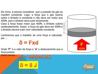 De início, é preciso considerar que a pressão do gás se
mantém constante. Logo, a força que o gás exerce
sobre o êmbolo é constante e não deve ser maior que
400N, pois o êmbolo deve subir lentamente.
Caso a força fosse maior que 400N, o êmbolo subiria
aceleradamente. Assim, a força do gás deve ser 400N e
o êmbolo deverá subir com velocidade constante.
F
400N
Lembremos que o trabalho de uma força é calculado
por ...
Onde “F” é o valor da força e “d” o deslocamento que a
força produz.
Assim temos...
Voltar
FÍSICA - 2º ano do Ensino Médio
Primeira lei da termodinâmica
d=0,02m
 