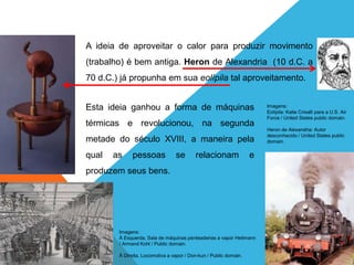 FÍSICA - 2º ano do Ensino Médio
Primeira lei da termodinâmica
A ideia de aproveitar o calor para produzir movimento
(trabalho) é bem antiga. Heron de Alexandria (10 d.C. a
70 d.C.) já propunha em sua eolípila tal aproveitamento.
Esta ideia ganhou a forma de máquinas
térmicas e revolucionou, na segunda
metade do século XVIII, a maneira pela
qual as pessoas se relacionam e
produzem seus bens.
Imagens:
Eolípila: Katie Crisalli para a U.S. Air
Force / United States public domain.
Heron de Alexandria: Autor
desconhecido / United States public
domain.
Imagens:
À Esquerda, Sala de máquinas penteadeiras a vapor Heilmann
/ Armand Kohl / Public domain.
À Direita, Locomotiva a vapor / Don-kun / Public domain.
 
