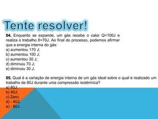 05. Qual é a variação de energia interna de um gás ideal sobre o qual é realizado um
trabalho de 80J durante uma compressão isotérmica?
a) 80J;
b) 40J;
c) Zero;
d) - 40J;
e) - 80J.
04. Enquanto se expande, um gás recebe o calor Q=100J e
realiza o trabalho δ=70J. Ao final do processo, podemos afirmar
que a energia interna do gás:
a) aumentou 170 J;
b) aumentou 100 J;
c) aumentou 30 J;
d) diminuiu 70 J;
e) diminuiu 30 J.
FÍSICA - 2º ano do Ensino Médio
Primeira lei da termodinâmica
 