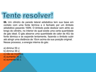 06. Um cilindro de parede lateral adiabática tem sua base em
contato com uma fonte térmica e é fechado por um êmbolo
adiabático pesando 100N. O êmbolo pode deslizar sem atrito ao
longo do cilindro, no interior do qual existe uma certa quantidade
de gás ideal. O gás absorve uma quantidade de calor de 40J da
fonte térmica e se expande lentamente, fazendo o êmbolo subir
até atingir uma distância de 10cm acima da sua posição original.
Nesse processo, a energia interna do gás:
a) diminui 50 J;
b) diminui 30 J;
c) não se modifica;
d) aumenta 30 J;
e) aumenta 50 J.
FÍSICA - 2º ano do Ensino Médio
Primeira lei da termodinâmica
 