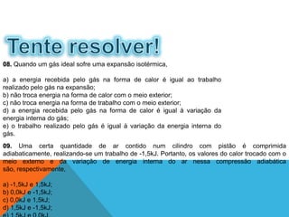08. Quando um gás ideal sofre uma expansão isotérmica,
a) a energia recebida pelo gás na forma de calor é igual ao trabalho
realizado pelo gás na expansão;
b) não troca energia na forma de calor com o meio exterior;
c) não troca energia na forma de trabalho com o meio exterior;
d) a energia recebida pelo gás na forma de calor é igual à variação da
energia interna do gás;
e) o trabalho realizado pelo gás é igual à variação da energia interna do
gás.
09. Uma certa quantidade de ar contido num cilindro com pistão é comprimida
adiabaticamente, realizando-se um trabalho de -1,5kJ. Portanto, os valores do calor trocado com o
meio externo e da variação de energia interna do ar nessa compressão adiabática
são, respectivamente,
a) -1,5kJ e 1,5kJ;
b) 0,0kJ e -1,5kJ;
c) 0,0kJ e 1,5kJ;
d) 1,5kJ e -1,5kJ;
FÍSICA - 2º ano do Ensino Médio
Primeira lei da termodinâmica
 