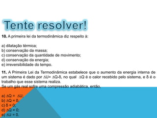 11. A Primeira Lei da Termodinâmica estabelece que o aumento da energia interna de
um sistema é dado por ∆U= ∆Q-δ, no qual ∆Q é o calor recebido pelo sistema, e δ é o
trabalho que esse sistema realiza.
Se um gás real sofre uma compressão adiabática, então,
a) ∆Q = ∆U;
b) ∆Q = δ;
c) δ = 0;
d) ∆Q = 0;
e) ∆U = 0.
10. A primeira lei da termodinâmica diz respeito à:
a) dilatação térmica;
b) conservação da massa;
c) conservação da quantidade de movimento;
d) conservação da energia;
e) irreversibilidade do tempo.
FÍSICA - 2º ano do Ensino Médio
Primeira lei da termodinâmica
 