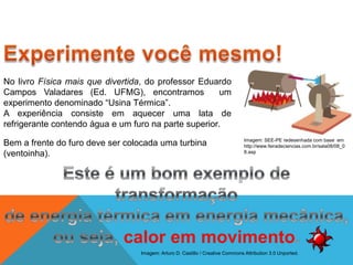 No livro Física mais que divertida, do professor Eduardo
Campos Valadares (Ed. UFMG), encontramos um
experimento denominado “Usina Térmica”.
A experiência consiste em aquecer uma lata de
refrigerante contendo água e um furo na parte superior.
Bem a frente do furo deve ser colocada uma turbina
(ventoinha).
FÍSICA - 2º ano do Ensino Médio
Primeira lei da termodinâmica
Imagem: SEE-PE redesenhada com base em
http://www.feiradeciencias.com.br/sala08/08_0
8.asp
Imagem: Arturo D. Castillo / Creative Commons Attribution 3.0 Unported.
 