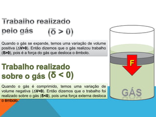 Quando o gás se expande, temos uma variação de volume
positiva (∆V>0). Então dizemos que o gás realizou trabalho
(δ>0), pois é a força do gás que desloca o êmbolo.
Quando o gás é comprimido, temos uma variação de
volume negativa (∆V<0). Então dizemos que o trabalho foi
realizado sobre o gás (δ<0), pois uma força externa desloca
o êmbolo.
F
FÍSICA - 2º ano do Ensino Médio
Primeira lei da termodinâmica
 