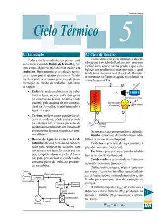 Termodinâmica
19
5Ciclo Térmico
5.1 Introdução
Todo ciclo termodinâmico possui uma
substância chamada fluido de trabalho, que
tem como objetivo transformar calor em
trabalho. Basicamente, a instalação térmi-
ca a vapor possui quatro elementos funda-
mentais, onde ocorrem os processos de trans-
formação do fluido de trabalho, conforme
se segue:
• Caldeira: onde a substância de traba-
lho é a água, recebe calor dos gases
de combustão (calor de uma fonte
quente), pela queima de um combus-
tível na fornalha, transformando a
água em vapor.
• Turbina: onde o vapor gerado da cal-
deira expande-se, desde a alta pressão
da caldeira até a baixa pressão do
condensador, realizando um trabalho de
acionamento de uma máquina, o gera-
dor elétrico.
• Bomba de água de alimentação de
caldeira: eleva a pressão do conden-
sado para reinjetar na caldeira para
novamente ser transformado em va-
por, completando-se o ciclo. A bom-
ba, para pressurizar o condensado,
consome parte do trabalho produzi-
do na turbina.
5.2 Ciclo de Rankine
Como vimos no ciclo térmico, a descri-
ção acima é o ciclo de Rankine, um processo
cíclico ideal (onde não há perdas), que esta-
belece um rendimento máximo para o qual
tende uma máquina real. O ciclo de Rankine
é mostrado na figura a seguir, associando-se
a um diagrama T-s.
Osprocessosquecompreendemociclosão:
Bomba – processo de bombeamento adia-
bático reversível (isoentrópico).
Caldeira – processo de aquecimento à
pressão constante (isobárico).
Turbina – processo de expansão adiabá-
tico reversível (isoentrópico).
Condensador – processo de resfriamento
à pressão constante (isobárico).
Utilizaremos, a seguir, W para represen-
tar especificamente trabalho termodinâmi-
co, diferenciando o mesmo do trabalho τ, uti-
lizado para qualquer tipo de variação de
energia.
O trabalho líquido (WLIQ) do ciclo será a
diferença entre o trabalho (WT) produzido na
turbina e o trabalho (WP) consumido pela bom-
ba, Então:
WLIQ = WT – WP
Caldeira
Turbina Gerador
Vapor (alta pressão)
Bomba
Líquido
Vapor
(baixa pressão)
Condensador
Calor
Líquido
Calor
Queima
do
combustivel
PH
qL
wT
PH
Condensador
(Condenser) Água (Water)
Bomba
(Pump)
wP
IH
b
a
c
Refrigeração (Cooling)
 