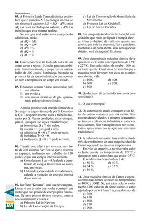 28
Termodinâmica
03. A Primeira Lei da Termodinâmica estabe-
lece que o aumento ∆U da energia interna de
um sistema é dado por ∆U = ∆Q – ∆W, onde
∆Q é o calor recebido pelo sistema, e ∆W é o
trabalho que esse sistema realiza.
Se um gás real sofre uma compressão
adiabática, então,
a) ∆Q = ∆U.
b) ∆Q = ∆W.
c) ∆W = 0.
d) ∆Q = 0.
e) ∆U = 0.
04. Um corpo recebe 40 Joules de calor de um
outro corpo e rejeita 10 Joules para um ambi-
ente. Simultaneamente, o corpo realiza um tra-
balho de 200 Joules. Estabeleça, baseado na
primeira lei da termodinâmica, o que aconte-
ce com a temperatura do corpo em estudo.
05. É dado um sistema S ideal constituído por:
I. um cilindro;
II. um pistão; e
III. uma massa invariável de gás, aprisio-
nado pelo pistão no cilindro.
Admita positiva toda energia fornecida a
S e negativa a que é fornecida por S. Conside-
re Q e T, respectivamente, calor e trabalho tro-
cados por S. Nessas condições, é correto que,
para S, qualquer que seja a transformação
a) isométrica, Q e T são nulos.
b) a soma T+ Q é igual a zero.
c) adiabática Q = 0 e T pode ser nulo.
d) isobárica, T+ Q = 0.
e) isotérmica, Q = 0 e T pode ser nulo.
06. Transfere-se calor a um sistema, num to-
tal de 200 calorias. Verifica-se que o sistema
se expande, realizando um trabalho de 150
joules, e que sua energia interna aumenta.
a) Considerando 1 cal = 4 J calcule a quan-
tidade de energia transferida ao siste-
ma, em joules.
b) Utilizandoaprimeiraleidatermodinâmica,
calcule a variação de energia interna
desse sistema.
07. No filme “Kenoma”, uma das personagens,
Lineu, é um artesão que sonha construir um
motor que não precise de energia para funcio-
nar. Se esse projeto tivesse sucesso, estaria
necessariamente violada a:
a) Primeira Lei de Newton.
b) Lei da Conservação da Energia.
c) Lei da Conservação da Quantidade de
Movimento.
d) Primeira Lei de Kirchhoff.
e) Lei de Snell-Descartes.
08. Em um quarto totalmente fechado, há uma
geladeira que pode ser ligada à energia elétri-
ca. Com o objetivo de resfriar o quarto, um
garoto, que nele se encontra, liga a geladeira,
mantendo-a de porta aberta. Você acha que esse
objetivo será alcançado? Explique.
09. Uma determinada máquina térmica deve
operar em ciclo entre as temperaturas de 27°C
e 227°C. Em cada ciclo, ela recebe 1000 cal
da fonte quente. O máximo de trabalho que a
máquina pode fornecer por ciclo ao exterior,
em calorias, vale:
a) 1000. d) 400.
b) 600. e) 200.
c) 500.
10. Qual o papel do carburador nos carros con-
vencionais?
11. O que é entropia?
12. Os automóveis atuais começam a ser fei-
tos de outros materiais que não metais. Nos
motores destes veículos, a presença de materiais
cerâmicos e plásticos industriais é cada vez
mais comum. Que vantagem estes novos ma-
teriais apresentam em relação aos materiais
tradicionais?
13. A turbina de um avião tem rendimento de
80% do rendimento de uma máquina ideal de
Carnot operando às mesmas temperaturas.
Em vôo de cruzeiro, a turbina retira calor
da fonte quente na temperatura de 127°C e
ejeta gases para a atmosfera, que está a –33°C.
O rendimento dessa turbina é de:
a) 80 %. d) 40 %.
b) 64 %. e) 32 %.
c) 50 %.
14. Uma máquina térmica de Carnot é opera-
da entre duas fontes de calor nas temperaturas
de 400K e 300K. Se, em cada ciclo, o motor
recebe 1200 calorias da fonte quente, o calor
rejeitado por ciclo à fonte fria, em calorias, vale
a) 300.
b) 450.
c) 600.
d) 750.
e) 900.
 