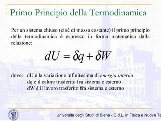 Primo Principio della Termodinamica
Per un sistema chiuso (cioè di massa costante) il primo principio
della termodinamica è espresso in forma matematica dalla
relazione:

dU = δq + δW
dove: dU è la variazione infinitesima di energia interna
dq è il calore trasferito fra sistema e esterno
dW è il lavoro trasferito fra sistema e esterno

Università degli Studi di Siena - C.d.L. in Fisica e Nuove Te

 