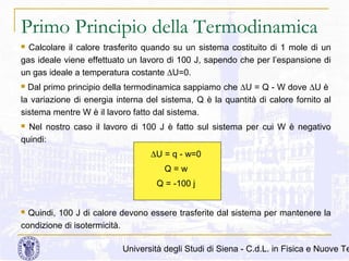 Primo Principio della Termodinamica
Calcolare il calore trasferito quando su un sistema costituito di 1 mole di un
gas ideale viene effettuato un lavoro di 100 J, sapendo che per l’espansione di
un gas ideale a temperatura costante ∆U=0.


Dal primo principio della termodinamica sappiamo che ∆U = Q - W dove ∆U è
la variazione di energia interna del sistema, Q è la quantità di calore fornito al
sistema mentre W è il lavoro fatto dal sistema.


Nel nostro caso il lavoro di 100 J è fatto sul sistema per cui W è negativo
quindi:


∆U = q - w=0
Q=w
Q = -100 j
Quindi, 100 J di calore devono essere trasferite dal sistema per mantenere la
condizione di isotermicità.


Università degli Studi di Siena - C.d.L. in Fisica e Nuove Te

 