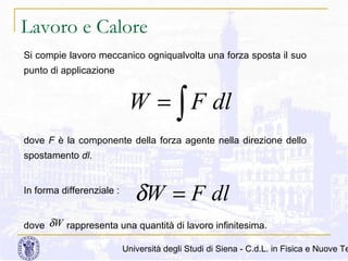 Lavoro e Calore
Si compie lavoro meccanico ogniqualvolta una forza sposta il suo
punto di applicazione

W = ∫ F dl
dove F è la componente della forza agente nella direzione dello
spostamento dl.

In forma differenziale :

δW = F dl

dove δW rappresenta una quantità di lavoro infinitesima.

Università degli Studi di Siena - C.d.L. in Fisica e Nuove Te

 