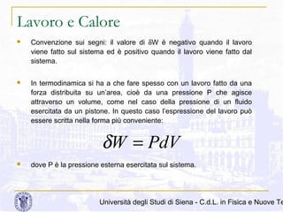 Lavoro e Calore


Convenzione sui segni: il valore di δW è negativo quando il lavoro
viene fatto sul sistema ed è positivo quando il lavoro viene fatto dal
sistema.



In termodinamica si ha a che fare spesso con un lavoro fatto da una
forza distribuita su un’area, cioè da una pressione P che agisce
attraverso un volume, come nel caso della pressione di un fluido
esercitata da un pistone. In questo caso l’espressione del lavoro può
essere scritta nella forma più conveniente:

δW = PdV


dove P è la pressione esterna esercitata sul sistema.

Università degli Studi di Siena - C.d.L. in Fisica e Nuove Te

 