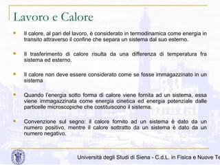 Lavoro e Calore


Il calore, al pari del lavoro, è considerato in termodinamica come energia in
transito attraverso il confine che separa un sistema dal suo esterno.



Il trasferimento di calore risulta da una differenza di temperatura fra
sistema ed esterno.



Il calore non deve essere considerato come se fosse immagazzinato in un
sistema



Quando l’energia sotto forma di calore viene fornita ad un sistema, essa
viene immagazzinata come energia cinetica ed energia potenziale dalle
particelle microscopiche che costituiscono il sistema.



Convenzione sul segno: il calore fornito ad un sistema è dato da un
numero positivo, mentre il calore sottratto da un sistema è dato da un
numero negativo.

Università degli Studi di Siena - C.d.L. in Fisica e Nuove Te

 