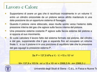 Lavoro e Calore


Supponiamo di avere un gas che è racchiuso inizialmente in un volume Vi
entro un cilindro orizzontale da un pistone senza attrito mantenuto in una
data posizione da un opportuno sistema di fissaggio.



Quando il pistone viene sbloccato, esso risulta spinto verso l’esterno dalla
pressione interna del gas che agisce sulla faccia interna del pistone.



Una pressione esterna costante P agisce sulla faccia esterna del pistone e
si oppone al suo movimento.



Si vuole calcolare il lavoro fatto dal sistema formato dal pistone, dal cilindro
e dal gas, supponendo che il gas si espanda fino ad occupare un volume
finale Vf in cui il pistone è in una posizione di equilibrio tale che la pressione
del gas eguagli la pressione esterna P.
Se P = 137,9 kPa e Vf - Vi =15 x 10-3 m3
W= 137,9 x 103 N · m-2 x 15 x 10-3 m3 = 2068,5 N · m= 2068,5 J

Università degli Studi di Siena - C.d.L. in Fisica e Nuove Te

 