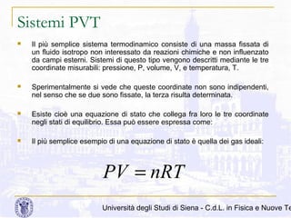 Sistemi PVT


Il più semplice sistema termodinamico consiste di una massa fissata di
un fluido isotropo non interessato da reazioni chimiche e non influenzato
da campi esterni. Sistemi di questo tipo vengono descritti mediante le tre
coordinate misurabili: pressione, P, volume, V, e temperatura, T.



Sperimentalmente si vede che queste coordinate non sono indipendenti,
nel senso che se due sono fissate, la terza risulta determinata.



Esiste cioè una equazione di stato che collega fra loro le tre coordinate
negli stati di equilibrio. Essa può essere espressa come:



Il più semplice esempio di una equazione di stato è quella dei gas ideali:

PV = nRT

Università degli Studi di Siena - C.d.L. in Fisica e Nuove Te

 