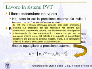 Lavoro in sistemi PVT


Libera espansione nel vuoto


Nel caso in cui la pressione esterna sia nulla, il
lavoro, -pexdV, è anch’esso nullo;

Si noti che ilil lavoro effettuato dipende solo dalla pressione
Si noti che
lavoro effettuato dipende solo dalla pressione
esterna. La pressione del gas racchiuso nel cilindro può

esterna. La pressione del gas racchiuso nel cilindro può
cambiare al crescere del volume, ma ilillavoro svolto non dipende
cambiare al crescere del volume, ma lavoro svolto non dipende
minimamente da tale cambiamento. L’unica via per cui la
 In questo caso il cambiamento. L’unica via per a cui la
minimamente da tale gas si espande fino
quando
pressione interna entra nel calcolo è ilil requisito di presentarsi
pressione interna entra nel calcolo è
presentarsi
non vengapressione esterna; questa, requisitoè lameccanico o
arrestato da un ostacolodi condizione
superiore alla pressione esterna; questa, infatti, è la condizione
superiore alla
infatti,
affinché ililsistema siespanda anziché interna
fino a quandosila pressione contrarsi. non diminuisca
affinché sistema espanda anziché contrarsi.

Espansione a pressione costante

fino ad eguagliare la pressione esterna;
Vf

w = − ∫ pex dV = − pex (V f − Vi )
Vi

Università degli Studi di Siena - C.d.L. in Fisica e Nuove Te

 