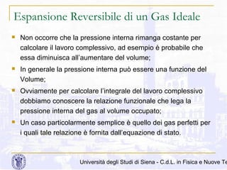 Espansione Reversibile di un Gas Ideale


Non occorre che la pressione interna rimanga costante per
calcolare il lavoro complessivo, ad esempio è probabile che
essa diminuisca all’aumentare del volume;



In generale la pressione interna può essere una funzione del
Volume;



Ovviamente per calcolare l’integrale del lavoro complessivo
dobbiamo conoscere la relazione funzionale che lega la
pressione interna del gas al volume occupato;



Un caso particolarmente semplice è quello dei gas perfetti per
i quali tale relazione è fornita dall’equazione di stato.

Università degli Studi di Siena - C.d.L. in Fisica e Nuove Te

 