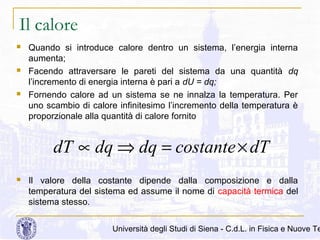 Il calore






Quando si introduce calore dentro un sistema, l’energia interna
aumenta;
Facendo attraversare le pareti del sistema da una quantità dq
l’incremento di energia interna è pari a dU = dq;
Fornendo calore ad un sistema se ne innalza la temperatura. Per
uno scambio di calore infinitesimo l’incremento della temperatura è
proporzionale alla quantità di calore fornito

dT ∝ dq ⇒ dq = costante × dT


Il valore della costante dipende dalla composizione e dalla
temperatura del sistema ed assume il nome di capacità termica del
sistema stesso.

Università degli Studi di Siena - C.d.L. in Fisica e Nuove Te

 