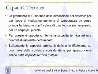 Capacità Termica


La grandezza di C dipende dalla dimensione del sistema: per
dar luogo al medesimo aumento di temperatura un corpo
grande ha bisogno di più calore di quanto non sia necessario
per un corpo più piccolo;



Per questo è opportuno riferire la capacità termica ad una
quantità di materiale determinata;



Solitamente la capacità termica è definita in riferimento ad
una mole della sostanza considerata e per questo viene
anche detta capacità termica molare.

Università degli Studi di Siena - C.d.L. in Fisica e Nuove Te

 