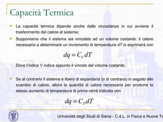 Capacità Termica


La capacità termica dipende anche dalle circostanze in cui avviene il
trasferimento del calore al sistema;



Supponiamo che il sistema sia vincolato ad un volume costante: il calore
necessario a determinare un incremento di temperatura dT si esprimerà con

dq = CV dT
Dove l’indice V indica appunto il vincolo del volume costante;


Se al contrario il sistema è libero di espandersi (o di contrarsi) in seguito allo
scambio di calore, allora la quantità di calore necessaria per produrre lo
stesso aumento di temperatura di prima verrà indicata con

dq = C P dT

Università degli Studi di Siena - C.d.L. in Fisica e Nuove Te

 