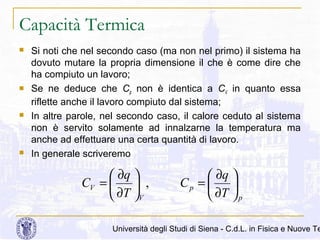 Capacità Termica








Si noti che nel secondo caso (ma non nel primo) il sistema ha
dovuto mutare la propria dimensione il che è come dire che
ha compiuto un lavoro;
Se ne deduce che Cp non è identica a CV in quanto essa
riflette anche il lavoro compiuto dal sistema;
In altre parole, nel secondo caso, il calore ceduto al sistema
non è servito solamente ad innalzarne la temperatura ma
anche ad effettuare una certa quantità di lavoro.
In generale scriveremo

 ∂q 
CV = 
 ,
 ∂T V

 ∂q 
Cp = 

 ∂T  p

Università degli Studi di Siena - C.d.L. in Fisica e Nuove Te

 