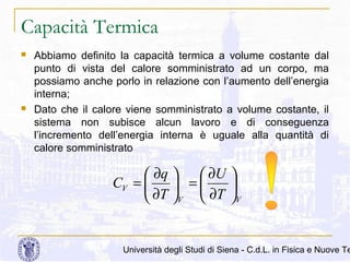 Capacità Termica




Abbiamo definito la capacità termica a volume costante dal
punto di vista del calore somministrato ad un corpo, ma
possiamo anche porlo in relazione con l’aumento dell’energia
interna;
Dato che il calore viene somministrato a volume costante, il
sistema non subisce alcun lavoro e di conseguenza
l’incremento dell’energia interna è uguale alla quantità di
calore somministrato

 ∂q 
 ∂U 
CV = 
 =

 ∂T V  ∂T V

Università degli Studi di Siena - C.d.L. in Fisica e Nuove Te

 
