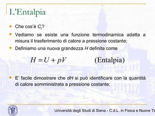 L’Entalpia


Che cos’è Cp?



Vediamo se esiste una funzione termodinamica adatta a
misura il trasferimento di calore a pressione costante;



Definiamo una nuova grandezza H definita come

H = U + pV


(Entalpia)

E’ facile dimostrare che dH si può identificare con la quantità
di calore somministrata a pressione costante;

Università degli Studi di Siena - C.d.L. in Fisica e Nuove Te

 