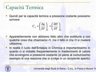 Capacità Termica


Quindi per la capacità termica a pressione costante possiamo
scrivere

 ∂q 
 ∂H 
Cp = 
 =

 ∂T  p  ∂T  p




Apparentemente non abbiamo fatto altro che sostituire q con
qualche cosa che chiamiamo H, ma il fatto è che H si rivelerà
utilissima;
In realtà il ruolo dell’Entalpia in Chimica è importantissimo in
quanto ci si imbatte frequentemente in trasferimenti di calore
che avvengono a pressione costante (si pensi al comunissimo
esempio di una reazione che si svolge in un recipiente aperto)

Università degli Studi di Siena - C.d.L. in Fisica e Nuove Te

 