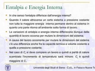 Entalpia e Energia Interna


In che senso l’entalpia differisce dall’energia interna?



Quando il calore attraversa un certo sistema a pressione costante
non tutta la maggiore energia interna permane dentro al sistema in
quanto una parte ritorna all’ambiente sotto forma di lavoro.



Le variazioni di entalpia e energia interna differiscono dunque della
quantità di lavoro occorsa per mutare le dimensioni del sistema;



A causa del lavoro occorrente per mutare le dimensioni del sistema
c’è una differenza anche fra la capacità termica a volume costante e
quella a pressione costante;



Nel caso di Cp si deve compiere un lavoro e quindi a parità di calore
scambiato l’incremento di temperatura sarà minore: Cp è quindi
maggiore di CV.

Università degli Studi di Siena - C.d.L. in Fisica e Nuove Te

 